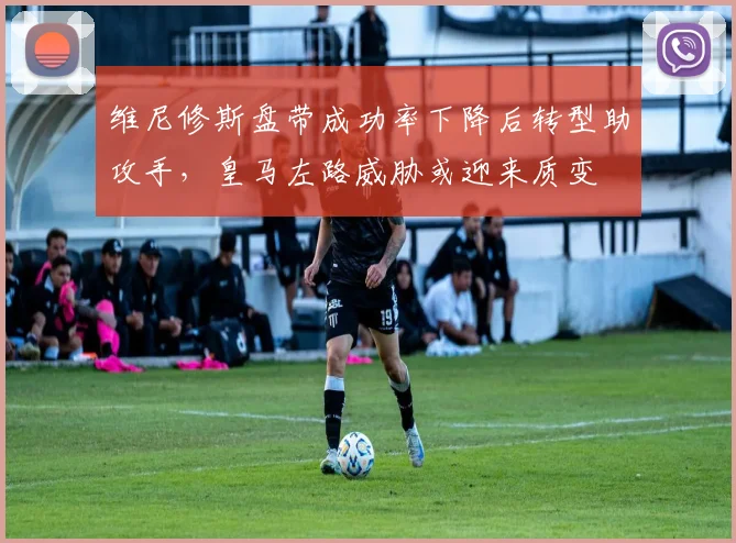 维尼修斯盘带成功率下降后转型助攻手,皇马左路威胁或迎来质变