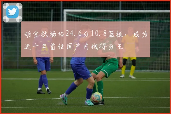 胡金秋场均24.6分10.8篮板，成为近十年首位国产内线得分王