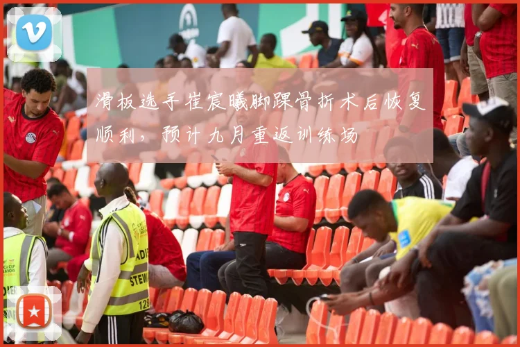 滑板选手崔宸曦脚踝骨折术后恢复顺利,预计九月重返训练场
