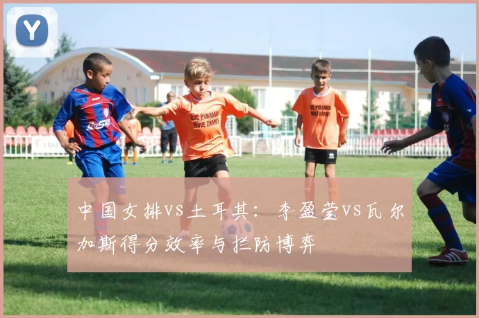 中国女排vs土耳其：李盈莹vs瓦尔加斯得分效率与拦防博弈