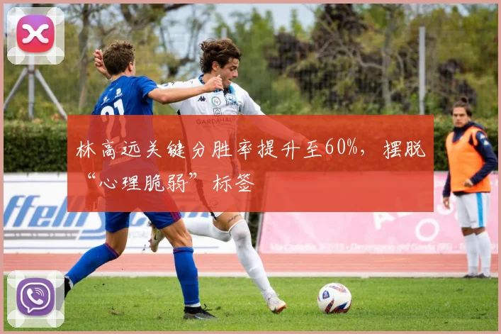 林高远关键分胜率提升至60%，摆脱“心理脆弱”标签