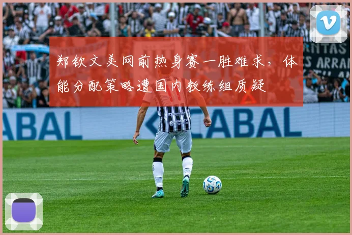 郑钦文美网前热身赛一胜难求,体能分配策略遭国内教练组质疑
