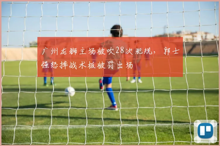 广州龙狮主场被吹28次犯规,郭士强怒摔战术板被罚出场