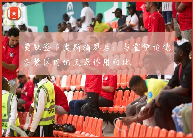 曼联签下奥斯梅恩后,与霍伊伦德在禁区内的支点作用对比